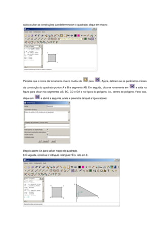 Após ocultar as construções que determinaram o quadrado, clique em macro:




Perceba que o ícone da ferramenta macro mudou de             para      . Agora, definem-se os parâmetros iniciais

da construção do quadrado pontos A e B e segmento AB. Em seguida, clica-se novamente em                e volta na
figura para clicar nos segmentos AB, BC, CD e DA e na figura do polígono, i.e., dentro do polígono. Feito isso,

clique em      e abrirá a seguinte janela e preencha tal qual a figura abaixo:




Depois aperte Ok para salvar macro do quadrado.
Em seguida, construa o triângulo retângulo FÊG, reto em E.
 
