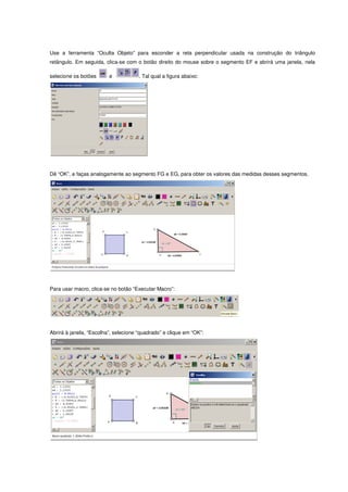 Use a ferramenta “Oculta Objeto” para esconder a reta perpendicular usada na construção do triângulo
retângulo. Em seguida, clica-se com o botão direito do mouse sobre o segmento EF e abrirá uma janela, nela

selecione os botões      e            . Tal qual a figura abaixo:




Dê “OK”, e faças analogamente ao segmento FG e EG, para obter os valores das medidas desses segmentos.




Para usar macro, clica-se no botão “Executar Macro”:




Abrirá à janela, “Escolha”, selecione “quadrado” e clique em “OK”:
 