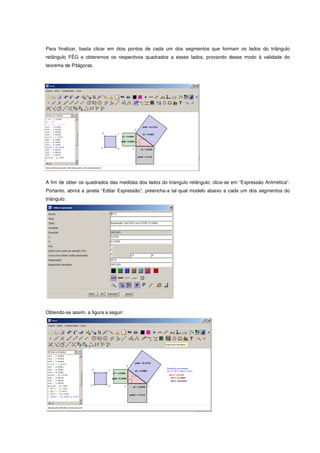 Para finalizar, basta clicar em dois pontos de cada um dos segmentos que formam os lados do triângulo
retângulo FÊG e obteremos os respectivos quadrados a esses lados, provando desse modo à validade do
teorema de Pitágoras.




A fim de obter os quadrados das medidas dos lados do triangulo retângulo, clica-se em “Expressão Aritmética”.
Portanto, abrirá a janela “Editar Expressão”, preencha-a tal qual modelo abaixo a cada um dos segmentos do
triângulo:




Obtendo-se assim, a figura a seguir:
 