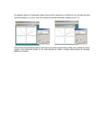 Em seguida, cliques em Intersecções, depois marcar ponto e aparecerá um símbolo em cruz vermelha que será
a primeira solução (x1,y1)=(0,0), como há 2, cliques em próxima intersecção e obterás (x2,y2)=(1,1).




Tanto alunos como professores devem usá-lo não só em ensino fundamental ou médio, mas, também em ensino
superior, como ferramenta auxiliar. É um modo eficiente de validar a solução obtida através de resolução
algébrica ou analítica.
 