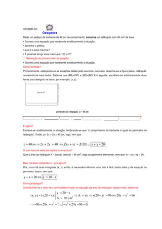 Atividade 02:


Dado um pedaço de barbante de 40 cm de comprimento, construa um retângulo com 96 cm² de área.
• Escreva uma equação que represente analiticamente a situação;
• desenhe o gráfico;
• qual é a área máxima?
• É possível atingir área maior que 100 cm²?
1. Resolução do primeiro item da questão
• Escreva uma equação que represente analiticamente a situação.
Como começar?
Primeiramente, esboçando-se as situações dadas pelo exercício, para isso, desenha-se a figura plana, retângulo,
nomeando-se seus lados. Sabe-se que |AB|=|CD| e |AD|=|BC| Em seguida, escolhem-se arbitrariamente duas
letras para designar os lados, por exemplo, (x, y).




E agora?
Escreve-se analiticamente a situação, lembrando-se que “o comprimento do barbante é igual ao perímetro do
retângulo”. Então, p= 2x + 2y = 40 cm, logo, vem que:



p = 40cm ⇒ 2x + 2y = 40 ⇔ 2 (x + y) = 2 (20) ∴ y + x = 20
O que mais se sabe dos dados do exercício?
                                                      2
Que a área do retângulo A = (base). (altura) = 96 cm , logo da geometria elementar, vem que: A = xy=>xy = 96.


Mas, há duas incógnitas (x, y) e agora?
Ora, como há duas incógnitas (x, y), então, é necessário eliminar uma, isto é fácil, basta isolar y da equação do
perímetro, assim, vem que:

y + x = 20 ⇔ y = 20 − x
Como prosseguir?
Substituindo-se o valor de y acima determinado na equação da área do retângulo, desse modo, obtém-se:

                             y = 20 − x
       (x, y) = (x,20 − x):               ⇒ A = xy ⇒ x(20 − x) = 96 ⇔ 20x − x 2 = 96
                            A = 96 cm
                                         2



       ⇒ −96 + 20x − x 2 = 0 ∴ − x 2 + 20x − 96 = 0
 