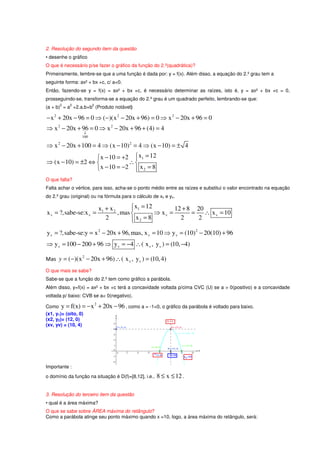 2. Resolução do segundo item da questão
• desenhe o gráfico
O que é necessário p/se fazer o gráfico da função do 2.º(quadrática)?
Primeiramente, lembre-se que a uma função é dada por: y = f(x). Além disso, a equação do 2.º grau tem a
seguinte forma: ax² + bx +c, c/ a<0.
Então, fazendo-se y = f(x) = ax² + bx +c, é necessário determinar as raízes, isto é, y = ax² + bx +c = 0,
prosseguindo-se, transforma-se a equação do 2.º grau é um quadrado perfeito, lembrando-se que:
      2    2           2
(a + b) = a +2.a.b+b (Produto notável)

− x 2 + 20x − 96 = 0 ⇒ (−)(x 2 − 20x + 96) = 0 ⇒ x 2 − 20x + 96 = 0
⇒ x 2 − 20x + 96 = 0 ⇒ x 2 − 20x + 96 + (4) = 4
                  ↓
                 100

⇒ x 2 − 20x + 100 = 4 ⇒ (x − 10) 2 = 4 ⇒ (x − 10) = ± 4
                   x − 10 = +2  x1 = 12
                                
⇒ (x − 10) = ±2 ⇔             ∴
                   x − 10 = −2  x 2 = 8
                                
O que falta?
Falta achar o vértice, para isso, acha-se o ponto médio entre as raízes e substitui o valor encontrado na equação
do 2.º grau (original) ou na fórmula para o cálculo de xv e yv.

                               x1 + x 2        x1 = 12
                                                              12 + 8 20
x v = ?,sabe-se:x v =                   , mas          ⇒ xv =       = ∴ x v = 10
                                  2            x2 = 8
                                                                2    2

y v = ?,sabe-se:y = x 2 − 20x + 96, mas, x v = 10 ⇒ y v = (10) 2 − 20(10) + 96
⇒ y v = 100 − 200 + 96 ⇒ y v = −4 ∴ ( x v , y v ) = (10, −4)

Mas y = ( −)(x 2 − 20x + 96) ∴ ( x v , y v ) = (10, 4)
O que mais se sabe?
Sabe-se que a função do 2.º tem como gráfico a parábola.
Além disso, y=f(x) = ax² + bx +c terá a concavidade voltada p/cima CVC (U) se a > 0(positivo) e a concavidade
voltada p/ baixo: CVB se a< 0(negativo).

Como y = f(x) = − x            + 20x − 96 , como a = -1<0, o gráfico da parábola é voltado para baixo.
                           2

(x1, y1)= (oito, 0)
(x2, y2)= (12, 0)
(xv, yv) = (10, 4)




Importante :
o domínio da função na situação é D(f)=[8,12], i.e.,     8 ≤ x ≤ 12 .

3. Resolução do terceiro item da questão
• qual é a área máxima?
O que se sabe sobre ÁREA máxima do retângulo?
Como a parábola atinge seu ponto máximo quando x =10, logo, a área máxima do retângulo, será:
 