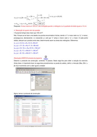  x = 10           
                      y = 20 − x                     ⇒ (x, y) = (10,10)
(x, y) = (x,20 − x):            ⇒  y = 20 − 10 = 10 
                      A máx = ?   A
                                    máx = ?
⇒ A máx = xy ⇒ A máx 10.10 ∴ A máx = 100 cm 2
Resposta: A área máxima é 100 cm², ela é atingida quando o retângulo é um quadrado de lados iguais a 10 cm.

4. Resolução do quarto item da questão
• É possível atingir área maior que 100 cm²?
Não. Porque ao se fazer uma tabela c/os pontos encontrados c/raízes, dando a “x” o maior valor e a “y”, o menor,
prossegue-se, decrescendo x e crescendo y e até que “x” atinja o menor valor e “y”, o maior. A cada ponto
obtido, efetuam-se o produto entre eles, determinando assim as áreas dos retângulos. Obteremos:
(x1, y1)= (12, 8) =>A1=12. 8 = 96 cm²
(x2, y2) = (11, 9) =>A2=11. 9 = 99 cm2
(x3, y3)= (10, 10) => A3=10.10 = 100 cm²
                                       2
(x4, y4) = (9, 11) =>A4=9.11 = 99 cm
                                       2
(x4, y4) = (8, 12) =>A4=9.11 = 99 cm .


Resolução GRÁFICA através do programa
Observe o protocolo de construção, contendo 14 passos. Basta segui-los para obter a solução do exercício.
Antes disso, é importante fazer os seguintes procedimentos na janela do seletor, definir o intervalo (Max, Mín.) =
[8,12] e incremento com o valor igual à unidade:




Agora, temos o protocolo de construção:
 