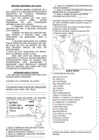 SÍNTESE HISTÓRICA DA COPA
A COPA DO MUNDO ACONTECE DE 4
EM 4 ANOS E É O SEGUNDO MAIOR EVENTO
ESPORTIVO DO PLANETA, PERDENDO
APENAS PARA AS OLIMPÍADAS.
ELA FOI CRIADA EM 1928 PELO
FRANCÊS JULES RIMET, ENTÃO
PRESIDENTE DA FIFA (FEDERAÇÃO
INTERNACIONAL DE FUTEBOL).
A PRIMEIRA COPA ACONTECEU NO
URUGUAI EM 1930. A SELEÇÃO URUGUAIA
FOI A CAMPEÃ.
O BRASIL FOI SEDE DA COPA EM 1950,
MAS PERDEU A PARTIDA FINAL, QUE
ACONTECEU NO MARACANÃ, PARA O
URUGUAI.
A SELEÇÃO BRASILEIRA FOI CAMPEÃ
CINCO VEZES: EM 1958, NA SUÉCIA; EM 1962,
NO CHILE; EM 1970, NO MÉXICO; EM 1994,
NOS ESTADOS UNIDOS; EM 2002, NO
JAPÃO/CORÉIA.
A COPA DE 2014 ACONTECEU NO BRASIL,
MAS A ALEMANHA LEVOU A TAÇA.
MAIS UMA COPA DO MUNDO ESTÁ
CHEGANDO E, COM ELA, MUITAS EMOÇÕES.
ESPECIALMENTE PARA OS RUSSOS, QUE
ACOMPANHAM COM ENTUSIASMO E
ANSIEDADE CADA OBSTÁCULO VENCIDO
POR SUA SELEÇÃO, QUE AINDA NÃO TEVE
VITÓRIA NESTE CAMPEONATO.
INTERPRETANDO O TEXTO:
1. SE TEM COPA DO MUNDO ESTE ANO, 2018,
QUANDO SERÁ A PRÓXIMA?
2) QUEM FOI O CRIADOR DA COPA?
_______________________________________
_______________________________________
4) QUANTAS VEZES A SELEÇÃO BRASILEIRA
VENCEU UMA COPA ATÉ HOJE?
_______________________________________
_______________________________________
COMPLETE COM PALAVRAS DO QUADRO
1. QUAL O NOME DO PAÍS EM QUE A COPA
DE 2018 SERÁ REALIZADA?______________
2. QUEM É O REI DO FUTEBOL?__________
3. QUAL É O NOME DA MASCOTE DA COPA
DO MUNDO DE 2018?___________________
4. QUAL É O PRÊMIO DOS CAMPEÕES DA
COPA DO MUNDO? _________________
5. QUAL É O NOME DO MELHOR JOGADOR
BRASILEIRO DA ATUALIDADE?____________
6. QUAL O NOME DA BOLA QUE SERÁ
UTILIZADA NA COPA 2018?___________
A primeira copa do mundo aconteceu no Uruguai,
em 1930. O anfitrião acabou levando a taça e a
Argentina foi vice.
1. Encontre esses dois países no mapa abaixo,
nomeie-os e pinte de amarelo.
2. Pinte de vermelho a sede da copa de 2018.
3. Pinte de verde, o Brasil.
LEIA O TEXTO
Escreva uma poesia usando a música acima de
exemplo.
COMEMORAR (SKANK)
GOL DE PLACA;
DE TRIVELA;
NO CANTINHO
PRA DESEMPATAR
É DE LETRA
DE CABEÇA;
BICICLETA
PRA COMEMORAR
ABOLA VAI ROLAR
ENTRE A CAMISA E O CORAÇÃO
GRITO LÁ DO FUNDO ENTÃO
É CAMPEÃO, É CAMPEÃO
E QUANDO ELA ROLA
O MUNDO PARA
SÓ NA TORCIDA
SEM RESPIRAR
E QUANDO ELA PASSA
PELO GOLEIRO
O BRASIL INTEIRO
VAI COMEMORAR
COMEMORAR
RÚSSIA
ZABIVAKA
TELSTAR 18
TAÇA