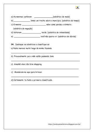 https://andreaalvesferreira.blogspot.com.br/
a) As meninas cantaram ________________(advérbio de modo)
b) ______________ lemos um trecho sobre o município. (advérbio de tempo)
c) O menino ____________________ sabe como perdeu o dinheiro.
(advérbio de negação)
d) Voltaram ________________ tarde. (advérbio de intensidade)
e) ______________________ vovô não queira vir. (advérbio de dúvida)
04. Destaque os advérbios e classifique-os:
a) Pedro morava muito longe da minha fazenda.
__________________________________________________________
b) Provavelmente pai e mãe estão passando bem.
__________________________________________________________
c) Amanhã eles irão lá no shopping.
_________________________________________________________
c) Mandaram-na aqui para brincar.
_________________________________________________________
d) Certamente tu foste o primeiro classificado.
__________________________________________________________
 