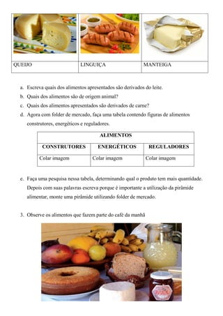 QUEIJO                        LINGUIÇA                     MANTEIGA



  a. Escreva quais dos alimentos apresentados são derivados do leite.
  b. Quais dos alimentos são de origem animal?
  c. Quais dos alimentos apresentados são derivados de carne?
  d. Agora com folder de mercado, faça uma tabela contendo figuras de alimentos
     construtores, energéticos e reguladores.

                                        ALIMENTOS

            CONSTRUTORES               ENERGÉTICOS            REGULADORES

           Colar imagem             Colar imagem             Colar imagem


  e. Faça uma pesquisa nessa tabela, determinando qual o produto tem mais quantidade.
     Depois com suas palavras escreva porque é importante a utilização da pirâmide
     alimentar, monte uma pirâmide utilizando folder de mercado.


  3. Observe os alimentos que fazem parte do café da manhã
 