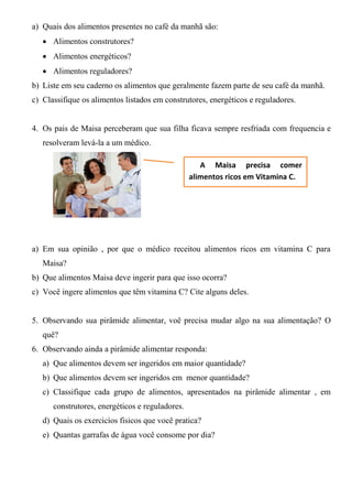 a) Quais dos alimentos presentes no café da manhã são:
    Alimentos construtores?
    Alimentos energéticos?
    Alimentos reguladores?
b) Liste em seu caderno os alimentos que geralmente fazem parte de seu café da manhã.
c) Classifique os alimentos listados em construtores, energéticos e reguladores.


4. Os pais de Maisa perceberam que sua filha ficava sempre resfriada com frequencia e
   resolveram levá-la a um médico.

                                                    A Maisa precisa comer
                                                 alimentos ricos em Vitamina C.




a) Em sua opinião , por que o médico receitou alimentos ricos em vitamina C para
   Maisa?
b) Que alimentos Maisa deve ingerir para que isso ocorra?
c) Você ingere alimentos que têm vitamina C? Cite alguns deles.


5. Observando sua pirâmide alimentar, voê precisa mudar algo na sua alimentação? O
   quê?
6. Observando ainda a pirâmide alimentar responda:
   a) Que alimentos devem ser ingeridos em maior quantidade?
   b) Que alimentos devem ser ingeridos em menor quantidade?
   c) Classifique cada grupo de alimentos, apresentados na pirâmide alimentar , em
      construtores, energéticos e reguladores.
   d) Quais os exercicíos fisicos que você pratica?
   e) Quantas garrafas de água você consome por dia?
 