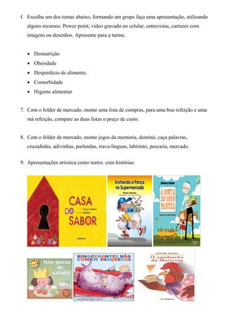 f. Escolha um dos temas abaixo, formando um grupo faça uma apresentação, utilizando
   alguns recursos: Power point, video gravado no celular, entrevistas, cartazes com
   imagens ou desenhos. Apresente para a turma.


    Desnutrição
    Obesidade
    Desperdicio de alimento.
    Comorbidade
    Higiene alimentar


7. Com o folder de mercado, monte uma lista de compras, para uma boa refeição e uma
   má refeição, compare as duas listas o preço de custo.


8. Com o folder de mercado, monte jogos da memoria, dominó, caça palavras,
   cruzadinha, adivinhas, parlendas, trava-línguas, labirinto, pescaria, mercado.


9. Apresentações artistica como teatro. com histórias:
 