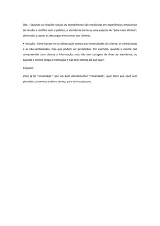 Obs .: Quando as relações sociais do atendimento são envolvidas em experiências emocionais
de tensão e conflito com o público, o atendente torna-se uma espécie de "pára-raios afetivo",
destinado a captar as descargas emocionais dos clientes.
• Intuição : Deve basear-se na observação atenta das necessidades do cliente, as verbalizadas
e as não-verbalizadas, mas que podem ser percebidas. Por exemplo, quando o cliente não
compreender com clareza a informação, mas não tem coragem de dizer ao atendente; ou
quando o cliente chega à instituição e não tem certeza do que quer.
Enquete:
Você já foi “encantado ” por um bom atendimento? “Encantado”, quer dizer que você sem
perceber, comentou sobre o serviço para outras pessoas.
 