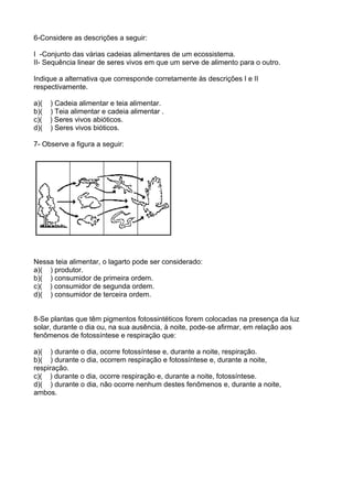 6-Considere as descrições a seguir:
I -Conjunto das várias cadeias alimentares de um ecossistema.
II- Sequência linear de seres vivos em que um serve de alimento para o outro.
Indique a alternativa que corresponde corretamente às descrições I e II
respectivamente.
a)( ) Cadeia alimentar e teia alimentar.
b)( ) Teia alimentar e cadeia alimentar .
c)( ) Seres vivos abióticos.
d)( ) Seres vivos bióticos.
7- Observe a figura a seguir:
Nessa teia alimentar, o lagarto pode ser considerado:
a)( ) produtor.
b)( ) consumidor de primeira ordem.
c)( ) consumidor de segunda ordem.
d)( ) consumidor de terceira ordem.
8-Se plantas que têm pigmentos fotossintéticos forem colocadas na presença da luz
solar, durante o dia ou, na sua ausência, à noite, pode-se afirmar, em relação aos
fenômenos de fotossíntese e respiração que:
a)( ) durante o dia, ocorre fotossíntese e, durante a noite, respiração.
b)( ) durante o dia, ocorrem respiração e fotossíntese e, durante a noite,
respiração.
c)( ) durante o dia, ocorre respiração e, durante a noite, fotossíntese.
d)( ) durante o dia, não ocorre nenhum destes fenômenos e, durante a noite,
ambos.
 