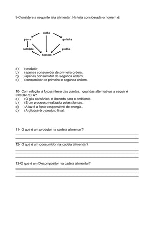 9-Considere a seguinte teia alimentar. Na teia considerada o homem é:
a)( ) produtor.
b)( ) apenas consumidor de primeira ordem.
c)( ) apenas consumidor de segunda ordem.
d)( ) consumidor de primeira e segunda ordem.
10- Com relação à fotossíntese das plantas, qual das alternativas a seguir é
INCORRETA?
a)( ) O gás carbônico‚ é liberado para o ambiente.
b)( ) É um processo realizado pelas plantas.
c)( ) A luz é a fonte responsável de energia.
d)( ) A glicose é o produto final.
11- O que é um produtor na cadeia alimentar?
___________________________________________________________________
___________________________________________________________________
___________________________________________________________________
12- O que é um consumidor na cadeia alimentar?
___________________________________________________________________
___________________________________________________________________
___________________________________________________________________
13-O que é um Decompositor na cadeia alimentar?
___________________________________________________________________
___________________________________________________________________
___________________________________________________________________
 