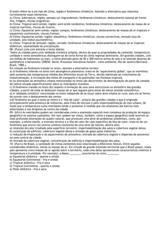 O texto refere-se a um tipo de clima, região e fenômenos climáticos. Assinale a alternativa que relaciona
corretamente esses elementos.
a) Clima: Subtropical; região: pampas sul-riograndenses; fenômenos climáticos: deslocamento sazonal de frente
fria, friagem, chuvas orográficas.
b) Clima: Tropical semi-úmido; região: semi-árido nordestino; fenômenos climáticos: deslocamento de massa de ar
tropical marítima, chuvas de inverno.
c) Clima: Equatorial semi-úmido; região: campos; fenômenos climáticos: deslocamento de massas de ar tropicais e
equatoriais continentais, chuvas frontais.
d) Clima: Equatorial úmido; região: amazônica; fenômenos climáticos: chuvas convectivas, elevada taxa de
umidade, alto índice pluviométrico.
e) Clima: Tropical de altitude; região: cerrado; fenômenos climáticos: deslocamento de massas de ar tropicais
atlânticas, sazonalidade da precipitação.
08- (Pucpr) Leia com atenção o texto abaixo:
"Sobre as cidades paira uma 'abóbada climática' própria, dentro da qual as propriedades do conteúdo, temperatura,
umidade e vento atmosféricos distinguem-se de certa forma do clima regional dominante. Em grandes cidades, com
um milhão de habitantes ou mais, o clima alterado paira de 50 a 300 metros acima do solo e se estende dezenas de
quilômetros a barlavento."(DREW, David. Processos interativos homem - meio ambiente. Rio de Janeiro:Bertrand-
Brasil, 1989.)
Em relação ao fenômeno tratado no texto, assinale a alternativa correta:
a) O fenômeno referido no texto tem abrangência planetária: trata-se do "aquecimento global", que se manifesta
pelo aumento das temperaturas médias dos diferentes locais da Terra, devido sobretudo ao crescimento da
industrialização, à circulação dos meios de transporte e às queimadas nas florestas tropicais.
b) As alterações da atmosfera urbana mencionadas no texto são decorrentes da desintegração de parte da camada
de ozônio situada especificamente sobre as metrópoles mundiais.
c) O fenômeno tratado no texto diz respeito à formação de uma zona anticiclonal na atmosfera das grandes
cidades, a partir de onde se deslocam massas de ar que seguem para zonas de menor pressão atmosférica.
d) A "abóbada climática" mencionada no texto independe de se situar sobre área urbana ou rural, pois ela se forma
de acordo com o deslocamento dos ventos.
e)O fenômeno ao qual o texto se refere é a "ilha de calor", próprio das grandes cidades e que é originado
principalmente pela presença de indústrias, pela frota de veículos e pela impermeabilização do solo urbano, de
modo que a temperatura numa metrópole tende a aumentar à medida que nos afastamos dos bairros mais
arborizados e nos dirigimos ao centro da cidade.
09- (Ufrn) As metrópoles podem ser consideradas como a expressão espacial mais complexa da produção do espaço
geográfico no sistema capitalista. Por isso, podem ser vistas, também, como o espaço geográfico onde ocorrem as
mais profundas alterações do quadro natural, que provocam uma série de problemas ambientais, como, por
exemplo, o efeito estufa, a inversão térmica e a ilha de calor.No caso específico da ilha de calor, trata-se de um
fenômeno que ocorre nos centros urbanos resultante de uma série de fatores, dentre eles:
a) retenção do calor irradiado pela superfície terrestre; impermeabilização dos solos e cobertura vegetal densa.
b) construção de edifícios; cobertura vegetal densa e emissão de gases pelas indústrias.
c) redução da evaporação e do aquecimento da atmosfera; retirada da cobertura vegetal e dispersão de poluentes
na zona central da cidade.
d) retirada da cobertura vegetal; concentração de edifícios e impermeabilização dos solos.
10- (Pucrs) No Brasil, a variedade de climas existentes está relacionada a diferentes fatores. Entre aqueles
considerados dinâmicos, temos as massas de ar. Em virtude da grande extensão territorial que o Brasil possui, nosso
país apresenta cinco massas de ar agindo sobre o território, cada uma delas apresentando características relativas à
temperatura e à umidade. Por exemplo: a Massa ________ caracteriza-se como ________.
a) Equatorial Atlântica - quente e úmida
b) Equatorial Continental - fria e úmida
c) Tropical Atlântica - fria e seca
d) Tropical Continental - quente e úmida
e) Polar Atlântica - fria e seca
 