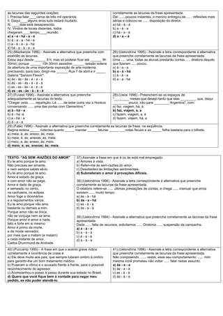 as lacunas das seguintes orações:                                      corretamente as lacunas da frase apresentada.
I. Precisa falar____cerca de três mil operários.                       Daí ...... poucos instantes, o menino entregou-se ...... reflexões mais
II. Daqui____alguns anos tudo estará mudado.                           sérias e colocou-se ...... disposição do diretor.
III. ____dias está desaparecido.                                       a) há - à - à
IV. Vindos de locais distantes, todos                                  b) a - à - a
chegaram____tempo____reunião.                                          c) há - a - à
a) a - a - há - a - à                                                  d) a - a – à
b) à - a - a - há - a
c) a - à - a - a - há
d) há - a - à - a - a
25) (Mackenzie 1996) - Assinale a alternativa que preenche com         26) (Uelondrina 1995) - Assinale a letra correspondente à alternativa
exatidão as lacunas.                                                   que preenche corretamente as lacunas da frase apresentada.
Estou aqui desde ______ 8 h, mas só poderei ficar até ______ 9h        Uma ..... uma, todas as alunas prestarão contas ..... diretora daquilo
30min, porque ______ 10h 30min assistirei ______ sessão solene         que fizeram ..... pouco.
de abertura de uma importante exposição de arte moderna,               a) à - a - a
precisando, para isso, dirigir-me ______ Rua 7 de abril e ir _____     b) a - à - há
Galeria "Sanson Flexor".                                               c) à - à - a
a) às - às - às - a - a - a                                            d) a - a - há
b) às - as - às - à - à - à
c) as - as - às - a - à - à
d) as - as - às - à - à - à
27) (Fuvest 1996) - Assinale a alternativa que preenche                28) (Uece 1996) - Preenchem-se os espaços de
adequadamente as lacunas do texto.                                     "________ meses que desejo tanto que elas ________, que, daqui
"Chegar cedo ...... repartição. Lá ...... de estar outra vez o Horácio ________ pouco, irão para ________ Argentina", com:
conversando ...... uma das portas com Clementino."                     a) faz, viagem, há, à
a) à - há - a                                                          b) faz, viajem, a, a
b) à - há -à                                                           c) fazem, viagem, a, à
c) a - há - a                                                          d) fazem, viajem, há, a
d) à - a - a
29) (Fatec 1996) - Assinale a alternativa que preenche corretamente as lacunas da frase, na seqüência.
Regina estava _____ indecisa quanto _____ mandar _____ faturas _____ ___notas fiscais e se _____ folha bastaria para o bilhete.
a) meia; à; as; anexo; às; meia.
b) meia; à; as; anexas; as; meia.
c) meio; a; às; anexo; às; meio.
d) meio; a; as; anexas; às; meia.


TEXTO: "AS SEM -RAZÕES DO AMOR"                37) Assinale a frase em que à ou às está mal empregado:
Eu te amo porque te amo.                       a) Amores à vista.
Não precisas ser amante,                       b) Referi-me às sem-razões do amor.
e nem sempre sabes sê-lo.                      c) Desobedeci às limitações sentimentais.
Eu te amo porque te amo.                       d) Submeteram o amor à provações difíceis.
Amor é estado de graça
e com amor não se paga.                        38) (Uelondrina 1996) - Assinale a letra correspondente à alternativa que preenche
Amor é dado de graça,                          corretamente as lacunas da frase apresentada.
é semeado no vento,                            O relatório refere-se ...... últimas prestações de contas, e chega ...... insinuar que erros
na cachoeira, no eclipse.                      existem ...... muito tempo.
Amor foge a dicionários                        a) às - à - há
e a regulamentos vários.                       b) às - a - há
Eu te amo porque não amo                       c) as - à - à
bastante ou demais a mim.                      d) às - a - à
Porque amor não se troca,
não se conjuga nem se ama.                     39) (Uelondrina 1994) - Assinale a alternativa que preenche corretamente as lacunas da frase
Porque amor é amor a nada,                     apresentada.
feliz e forte em si mesmo.                     Dada ...... falta de recursos, solicitamos ...... Diretoria ...... suspensão da campanha.
Amor é primo da morte,                         a) a - à - a
e da morte vencedor,                           b) a - à - à
por mais que o matem (e matam)                 c) a - a - à
a cada instante de amor.                       d) à - à - a
Carlos Drummond de Andrade
40) (Puccamp 1995) - A frase em que o acento grave indica               41) (Uelondrina 1996) - Assinale a letra correspondente à alternativa
corretamente a ocorrência de crase é:                                   que preenche corretamente as lacunas da frase apresentada.
a) Ele deve muito aos pais, que sempre lutaram ombro à ombro            Não compreendo, ...... vezes, esse seu comportamento; ...... mim
para garantir-lhe um bom tratamento médico.                             mesma você prometeu não voltar ...... falar nesse assunto.
b) Puseram a vítima e o acusado frente à frente, para o possível        a) às - a - a
reconhecimento do agressor.                                             b) às - a - à
c) Acompanhou-o passo à passo durante sua estada no Brasil.             c) as - à - à
d) Quero que você fique bem à vontade para negar meu                    d) às - à - a
pedido, se não puder atendê-lo.
 