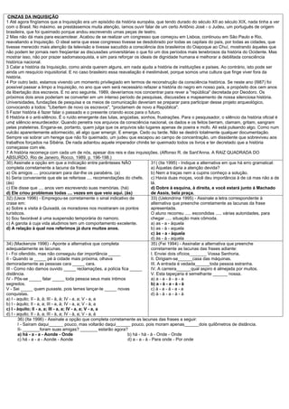CINZAS DA INQUISIÇÃO
1 Até agora fingíamos que a Inquisição era um episódio da história européia, que tendo durado do século XII ao século XIX, nada tinha a ver
com o Brasil. No máximo. se prestássemos muita atenção, íamos ouvir falar de um certo Antônio José - o Judeu, um português de origem
brasileira, que foi queimado porque andou escrevendo umas peças de teatro.
2 Mas não dá mais para escamotear. Acabou de se realizar um congresso que começou em Lisboa, continuou em São Paulo e Rio,
reavaliando a Inquisição. O ideal seria que esse congresso tivesse se desdobrado por todas as capitais do país, por todas as cidades, que
tivesse merecido mais atenção da televisão e tivesse sacudido a consciência dos brasileiros do Oiapoque ao Chuí, mostrando àqueles que
não podem ler jornais nem freqüentar as discussões universitárias o que foi um dos períodos mais tenebrosos da história do Ocidente. Mas
mostrar isso, não por prazer sadomasoquista, e sim para reforçar os ideais de dignidade humana e melhorar a debilitada consciência
histórica nacional.
3 Calar a história da Inquisição, como ainda querem alguns, em nada ajuda a história de instituições e países. Ao contrário, isto pode ser
ainda um resquício inquisitorial. E no caso brasileiro essa reavaliação é inestimável, porque somos uma cultura que finge viver fora da
história.
4 Por outro lado, estamos vivendo um momento privilegiado em termos de reconstrução da consciência histórica. Se neste ano (l987) foi
possível passar a limpo a Inquisição, no ano que vem será necessário refazer a história do negro em nosso país, a propósito dos cem anos
da libertação dos escravos. E no ano seguinte, 1989, deveríamos nos concentrar para rever a "república" decretada por Deodoro. Os
próximos dois anos poderiam se converter em um intenso período de pesquisas, discussões e mapeamento de nossa silenciosa história.
Universidades, fundações de pesquisa e os meios de comunicação deveriam se preparar para participar desse projeto arqueológico,
convocando a todos: "Libertem de novo os escravos", "proclamem de novo a República".
5 Fazer história é fazer falar o passado e o presente criando ecos para o futuro.
6 História é o anti-silêncio. É o ruído emergente das lutas, angústias, sonhos, frustrações. Para o pesquisador, o silêncio da história oficial é
um¢ silêncio ensurdecedor. Quando penetra nos arquivos da consciência nacional, os dados e os feitos berram, clamam, gritam, sangram
pelas prateleiras. Engana-se, portanto, quem julga que os arquivos são lugares apenas de poeira e mofo. Ali está pulsando algo. Como num
vulcão aparentemente adormecido, ali algo quer emergir. E emerge. Cedo ou tarde. Não se destrói totalmente qualquer documentação.
Sempre vai sobrar um herege que não foi queimado, um judeu que escapou ao campo de concentração, um dissidente que sobreviveu aos
trabalhos forçados na Sibéria. De nada adiantou aquele imperador chinês ter queimado todos os livros e ter decretado que a história
começasse com ele.
7 A história recomeça com cada um de nós, apesar dos reis e das inquisições. (Affonso R. de Sant'Anna. A RAIZ QUADRADA DO
ABSURDO. Rio de Janeiro, Rocco, 1989, p. 196-198.)
30) Assinale a opção em que a indicação entre parênteses NÃO                  31) (Ita 1995) - Indique a alternativa em que há erro gramatical:
completa corretamente a lacuna da frase:                                      a) Àquelas daria a atenção devida?
a) Os amigos .... procuraram para dar-lhe os parabéns. (a)                    b) Nem a traças nem a cupins conheço a solução.
b) Seria conveniente que ele se referisse .... recomendações do chefe.        c) Havia duas moças, você deu importância à de cá mas não a de
(às)                                                                          lá.
c) Ele disse que .... anos vem escrevendo suas memórias. (há)                 d) Dobre à esquina, à direita, e você estará junto à Machado
d) Ele criou problemas todas .... vezes em que veio aqui. (às)                de Assis, bela praça.
32) (Uece 1996) - Empregou-se corretamente o sinal indicativo de              33) (Uelondrina 1995) - Assinale a letra correspondente à
crase em:                                                                     alternativa que preenche corretamente as lacunas da frase
a) Sobre a visita à Quixadá, os moradores nos mostraram os pontos             apresentada.
turísticos.                                                                   O aluno recorreu ..... escondidas ..... várias autoridades, para
b) Sou favorável à uma suspensão temporária do namoro.                        chegar ..... situação mais cômoda.
c) A garota à cuja vida aludimos tem um comportamento excelente.              a) as - a - àquela
d) A relação à qual nos referimos já dura muitos anos.                        b) as - à - aquela
                                                                              c) às - a - àquela
                                                                              d) às - à - aquela
34) (Mackenzie 1996) - Aponte a alternativa que completa                      35) (Fei 1994) - Assinalar a alternativa que preenche
adequadamente as lacunas.                                                     corretamente as lacunas das frases adiante:
I - Foi ofendido, mas não conseguiu dar importância _____                     I. Enviei dois ofícios_______ Vossa Senhoria.
II - Quando ia _____ pé à cidade mais próxima, olhava                         II. Dirigiam-se______casa das máquinas.
demoradamente as pessoas cara _____ cara.                                     III. A entrada é vedada______toda pessoa estranha.
III - Como não damos ouvido _____ reclamações, a polícia fica _____           IV. A carreira______qual aspiro é almejada por muitos.
distância.                                                                    V. Esta tapeçaria é semelhante ______ nossa.
IV - Pôs-se _____ falar _____ toda pessoa seus mais íntimos                   a) a - a - à - a - a
segredos.                                                                     b) a - à - a - à - à
V - Sei _____ quem puxaste, pois temes lançar-te _____ novas                  c) à - a - à - a - a
conquistas.                                                                   d) à - à - a - à - à
a) I - aquilo; II - à, à; III - à, à; IV - a, a; V - a, a
b) I - àquilo; II - a, a; III - a, à; IV - a, a; V - à, a
c) I - àquilo; II - a, a; III - a, a; IV - a, a; V - a, a
d) I - aquilo; II - à, a; III - à, a; IV - à, a; V - a, à
       36) (Ita 1996) - Assinale a opção que completa corretamente as lacunas das frases a seguir:
       I - Saíram daqui______ pouco, mas voltarão daqui______ pouco, pois moram apenas______dois quilômetros de distância.
       II- _______foram suas amigas? _______ estarão agora?
       a) há - a - a - Aonde - Onde                             b) há - há - à - Onde - Onde
       c) há - a - a - Aonde - Aonde                            d) a - a - à - Para onde - Por onde
 