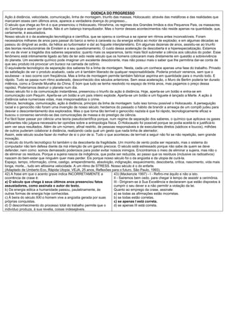 DOENÇA DO PROGRESSO
Ação à distância, velocidade, comunicação, linha de montagem, triunfo das massas, Holocausto: através das metáforas e das realidades que
marcaram esses cem últimos anos, aparece a verdadeira doença do progresso...
O século que chega ao fim é o que presenciou o Holocausto, Hiroshima, os regimes dos Grandes Irmãos e dos Pequenos Pais, os massacres
do Camboja e assim por diante. Não é um balanço tranquilizador. Mas o horror desses acontecimentos não reside apenas na quantidade, que,
certamente, é assustadora.
Nosso século é o da aceleração tecnológica e científica, que se operou e continua a se operar em ritmos antes inconcebíveis. Foram
necessários milhares de anos para passar do barco a remo à caravela ou da energia eólica ao motor de explosão; e em algumas décadas se
passou do dirigível ao avião, da hélice ao turborreator e daí ao foguete interplanetário. Em algumas dezenas de anos, assistiu-se ao triunfo
das teorias revolucionárias de Einstein e a seu questionamento. O custo dessa aceleração da descoberta é a hiperespecialização. Estamos
em via de viver a tragédia dos saberes separados: quanto mais os separamos, tanto mais fácil submeter a ciência aos cálculos do poder. Esse
fenômeno está intimamente ligado ao fato de ter sido neste século que os homens colocaram mais diretamente em questão a sobrevivência
do planeta. Um excelente químico pode imaginar um excelente desodorante, mas não possui mais o saber que lhe permitiria dar-se conta de
que seu produto irá provocar um buraco na camada de ozônio.
O equivalente tecnológico da separação dos saberes foi a linha de montagem. Nesta, cada um conhece apenas uma fase do trabalho. Privado
da satisfação de ver o produto acabado, cada um é também liberado de qualquer responsabilidade. Poderia produzir venenos, sem que o
soubesse - e isso ocorre com freqüência. Mas a linha de montagem permite também fabricar aspirina em quantidade para o mundo todo. E
rápido. Tudo se passa num ritmo acelerado, desconhecido dos séculos anteriores. Sem essa aceleração, o Muro de Berlim poderia ter durado
milênios, como a Grande Muralha da China. É bom que tudo se tenha resolvido no espaço de trinta anos, mas pagamos o preço dessa
rapidez. Poderíamos destruir o planeta num dia.
Nosso século foi o da comunicação instantânea, presenciou o triunfo da ação à distância. Hoje, aperta-se um botão e entra-se em
comunicação com Pequim. Aperta-se um botão e um país inteiro explode. Aperta-se um botão e um foguete é lançado a Marte. A ação à
distância salva numerosas vidas, mas irresponsabiliza o crime.
Ciência, tecnologia, comunicação, ação à distância, princípio da linha de montagem: tudo isso tornou possível o Holocausto. A perseguição
racial e o genocídio não foram uma invenção de nosso século; herdamos do passado o hábito de brandir a ameaça de um complô judeu para
desviar o descontentamento dos explorados. Mas o que torna tão terrível o genocídio nazista é que foi rápido, tecnologicamente eficaz e
buscou o consenso servindo-se das comunicações de massa e do prestígio da ciência.
Foi fácil fazer passar por ciência uma teoria pseudocientífica porque, num regime de separação dos saberes, o químico que aplicava os gases
asfixiantes não julgava necessário ter opiniões sobre a antropologia física. O Holocausto foi possível porque se podia aceitá-lo e justificá-lo
sem ver seus resultados. Além de um número, afinal restrito, de pessoas responsáveis e de executantes diretos (sádicos e loucos), milhões
de outros puderam colaborar à distância, realizando cada qual um gesto que nada tinha de aterrador.
Assim, este século soube fazer do melhor de si o pior de si. Tudo o que aconteceu de terrível a seguir não foi se não repetição, sem grande
inovação.
O século do triunfo tecnológico foi também o da descoberta da fragilidade. Um moinho de vento podia ser reparado, mas o sistema do
computador não tem defesa diante da má intenção de um garoto precoce. O século está estressado porque não sabe de quem se deve
defender, nem como: somos demasiado poderosos para poder evitar nossos inimigos. Encontramos o meio de eliminar a sujeira, mas não o
de eliminar os resíduos. Porque a sujeira nascia da indigência, que podia ser reduzida, ao passo que os resíduos (inclusive os radioativos)
nascem do bem-estar que ninguém quer mais perder. Eis porque nosso século foi o da angústia e da utopia de curá-la.
Espaço, tempo, informação, crime, castigo, arrependimento, absolvição, indignação, esquecimento, descoberta, crítica, nascimento, vida mais
longa, morte... tudo em altíssima velocidade. A um ritmo de STRESS. Nosso século é o do enfarte.
(Adaptado de Umberto Eco, Rápida Utopia. VEJA, 25 anos, Reflexões para o futuro. São Paulo, 1993).
42) A frase em que o acento grave indica INCORRETAMENTE a                 43) (Mackenzie 1997) - I - Refiro-me àquilo e não a isto.
ocorrência de crase é:                                                    II - Sairemos bem cedo, para chegar à tempo de assistir a cerimônia.
a) O século que chega à seus últimos anos presenciou fatos                III - Dirigiram-se à Sua Excelência e declararam que estão dispostos à
assustadores, como assinala o autor do texto.                             cumprir o seu dever e a não permitir a violação da lei.
b) Da energia eólica a humanidade passou, paulatinamente, às              Quanto ao emprego da crase, assinale:
outras formas de energia hoje conhecidas.                                 a) se todas as afirmações estão incorretas.
c) À beira do século XXI o homem vive a angústia gerada por suas          b) se todas estão corretas.
próprias conquistas.                                                      c) se apenas I está correta.
d) O desconhecimento do processo total do trabalho permite que o          d) se apenas III está correta.
indivíduo produza, à sua revelia, coisas indesejáveis.
 