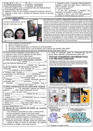 1. Que termo inglês é usado na imprensa/mídia para Notícias falsas?
2. O que significa imprensa marrom?
3. Segundo o texto, em que consiste a atuação da imprensa marrom?
4. Segundo o texto, qual a intenção da imprensa marrom ao escrever
fake News?
5. Segundo o texto, o conteúdo intencionalmente
enganoso e falso das fakes News é diferente da
sátira ou paródia, por quê?
6. O que é "clickbait"?
7. O que tem aumentado o interesse dos
internautas em espalhar notícias falsas?
8. Segundo o texto, o que torna difícil processar
os autores de notícias falsas por calúnia?
9. Leia a notícia abaixo:
De acordo com o inquérito, o retrato falado atribuído a Fabiane havia sido
feito por policiais do RJ, da 21ª DP (Bonsucesso), em agosto de 2012. Na
ocasião,uma mulher foi acusada de tentar roubar um bebê do colo da mãe.
A dona de casa Fabiane Maria de Jesus, 33.que foi morta na manhã desta
segunda-feira (05),ela foi espancada por um grupo de pessoas no bairro de
Morrinhos, na periferia de Guarujá, na Baixada Santista. A tentativa de
linchamento teria sido motivada por uma suspeita de que Fabiane teria
ligação com o sequestro de crianças na região para rituais de magia negra.
Um dos homens acusados de linchar até a morte a dona de casa foi
condenado a 30 anos de prisão e também deverá pagar uma indenização
de R$ 550.000 à família da vítima. Na sentença,o juiz Edmundo Lellis Filho
diz que as circunstâncias do crime revelam uma "barbárie atípica". O
documento também afirma que o Lopes,ao liderar o linchamento de Jesus,
demonstrou uma "afinidade com a monstruosidade".
1. Qual é o gênero do texto acima?
2. Qual é a intenção do texto?
3. Em que a notícia apresentada se relaciona ao tema estudado?
4. De acordo coma notícia acima, o que aconteceu com a pessoa que espalhou fake news?
5. De acordo coma notícia acima, qual foi a consequência da fake news para a vítima?
10. Copie do texto o parágrafo e cita a notícia cima.
11. Segundo o texto, qual é a definição de Fake News?
12. Como se originou o termo ‘Fake news’?
13. Onde e como as notícias falsas são apresentadas?
14. Sobre os Sete tipos de notícias falsas, complete:
1. ________________ou paródia ("__________________de
fazer mal, mas tem potencial para ______________")
2. (____________ ____________"quando as manchetes,
visuais das legendas não dão suporte a conteúdo")
3.Conteúdo _________ ("má utilização da __________para
_______um problema ou de um indivíduo")
4. Contexto falso ("quando o ________________ conteúdo é
compartilhado com informações ________contextuais")
5. Conteúdo ________________("quando fontes verdadeiras
são________________ " com conteúdo falso)
6. Conteúdo ______________("quando informação genuína é
manipulada para ________", como fotos ________ "")
7. Conteúdo ____________________ ("conteúdo novo é
________________, projetado para enganar e ________ ")
15. Sobre a Identificação de uma notícia falsa, complete:
1. Considere a ______da informação: entenda sua missão e
propósito _______para outras publicações do site.
2. _________além do título: Leia a _________ __________.
3. Cheque os ______________ : Verifique se são _________.
4. Procure _______ ___ _______________.
5. Cheque a ____________da publicação: Veja se a história
ainda é relevante e está _______________.
6. Questione se é uma ______: O texto pode ser uma _____.
7. Revise seus _______: Seus ideais podem afetar seu ____.
8.Consulte_____________: Procure uma ______________de
pessoas independentes com ______________.
16. Marque (X) nos impactos que podem ser causados
por uma notícia falsa
( ) criar incerteza e desconfiança sobre o conhecimento.
( ) arruinar reputações sólidas e criar falsos ídolos.
( ) causar danos à instituições, à democracia e à cidadania.
( ) desacreditar a grande imprensa, os professores e os
produtores de conhecimento legítimo, como os cientistas.
( ) fortalecer preconceitos, fomentar teorias de conspiração.
( ) dúvida de todas as fontes de informação, não sabendo
mais identificar a verdade e nem onde buscá-la.
17. Para os cientistas, quais as consequências que as
notícias falsas repetidas constantemente podem ter?
18. A notícia acima cita o “EFEITO MANADA” o que significa isso?
19. A charge acima mostra
onde as noticias falsas são
disseminadas as fakes news.
Identifique-as.
20 Que característica da fake
news é apresentada acima?
21. Explique a imagem acima.
 
