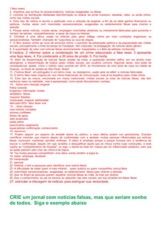 1.fake news)
2. Imprensa que se foca no sensacionalismo, notícias exageradas ou falsas.
3. consiste na distribuição deliberada desinformação ou boatos via jornal impresso, televisão, rádio, ou ainda online,
como nas mídias sociais.
4. Este tipo de notícia é escrito e publicado com a intenção de enganar, a fim de se obter ganhos financeiros ou
políticos, muitas vezes com manchetes sensacionalistas, exageradas ou evidentemente falsas para chamar a
atenção.
5. Porque estas notícias, muitas vezes, empregam manchetes atraentes ou inteiramente fabricadas para aumentar o
número de leitores, compartilhamento e taxas de clique na Internet.
6. Clickbait é uma tática usada na Internet para gerar tráfego online por meio conteúdos enganosos ou
sensacionalistas. Também chamado de “caça-likes ou isca de cliques.
7. O fácil acesso online ao lucro de anúncios online, o aumento da polarização política e da popularidade das mídias
sociais, principalmente a linha do tempo do Facebook, têm implicado na propagação de notícias deste gênero
8. A quantidade de sites com notícias falsas anonimamente hospedados e a falta de editores conhecidos
9.1notícia, 2 informar sobre a condenação de um crime relacionado a fake news. 3 apresenta
uma feçe news, 4. Foi condenada a 30 anos de prisão, 5. Foi morta.
10. Além da disseminação de notícias falsas através da mídia, a expressão também define, em um âmbito mais
abrangente, a disseminação de boatos pelas mídias sociais, por usuários comuns. Algumas vezes, isso pode ter
consequências graves, como o notório caso ocorrido em 2014, do linchamento de uma dona de casa na cidade de
Guarujá, no litoral do estado de São Paulo, Brasil.
11. ("notícia falsa", em português) é um termo novo, ou neologismo, usado para se referir a notícias fabricadas.
12. O termo fake news originou-se nos meios tradicionais de comunicação, mas já se espalhou para mídia online.
13. Este tipo de notícia, encontrada em meios tradicionais, mídias sociais ou sites de notícias falsas, não tem
nenhuma base na realidade, mas é apresentado como sendo factualmente corretas.
14... Sátira sem intenção enganar
Falsa conexão
Enganoso informação moldar
verdadeiro falsas
impostor forjadas
manipulado enganar adulteradas
fabricado100% falso fazer mal
15.... fonte olhando
Leia história completa
autores confiáveis
fontes de apoio
data atualizada
piada sátira
preconceitos julgamento
especialistas confirmação conhecimento
16. vvvvvvvvv
17. Podem adquirir um aspecto de verdade diante do público, e seus efeitos podem s er persistentes. Estudos
científicos mostram que mesmo depois de confrontadas com a verdade, muitas pessoas influenciadas por notícias
falsas continuam mantendo opiniões errôneas. O efeito é ampliado porque a psique humana tem a tendência de
buscar a confirmação daquilo em que acredita e desqualificar aquilo que se choca contra suas convicções, e está
sujeita ao "comportamento de manada", ou seja, o deixar-se levar em massa por um influenciador poderoso, sem que
as ações passem pelo crivo da crítica e da lógica.
18. "se muitas pessoas compartilham uma ideia, outras tendem a segui-la.
19. twiter, whatsapp, facebook
20 manipulação
21. pessoal
22. Orientar o leitr a pesquisar para identificar uma notícia falsa]
23. A dificuldade de saber quem é mais irritante... quem publica ou quem compartilha noticia falsa
24. manchetes sensacionalistas, exageradas ou evidentemente falsas para chamar a atenção.
25. Que no Brasil as pessoas querem espalhar noticias falsas ao invés de lutar por direitos
26. Que o conhecimento do pai se resume ao adquirido nas rees sociais, por isso acredita em fakes News
27. estimular a checagem de notícias para averiguar sua veracidade.
CRIE um jornal com notícias falsas, mas que seriam sonho
de todos. Siga o exemplo abaixo
 