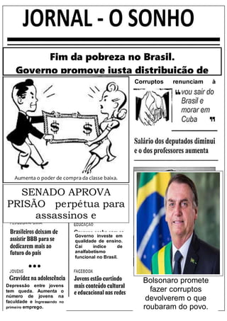Fim da pobreza no Brasil.
Governo promove justa distribuição de
renda.
Aumenta o poder de compra da classe baixa.
SENADO APROVA
PRISÃO perpétua para
assassinos e
estupradores
Governo investe em
qualidade de ensino.
Cai índice de
analfabetismo
funcional no Brasil.
Bolsonaro promete
fazer corruptos
devolverem o que
roubaram do povo.
Corruptos renunciam à
política
Depressão entre jovens
tem queda. Aumenta o
número de jovens na
faculdade e ingressando no
primeiro emprego.
 