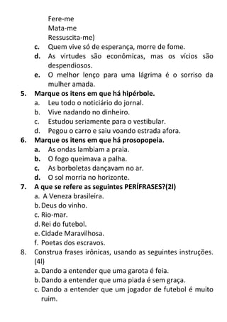 Fere-me
Mata-me
Ressuscita-me)
c. Quem vive só de esperança, morre de fome.
d. As virtudes são econômicas, mas os vícios são
despendiosos.
e. O melhor lenço para uma lágrima é o sorriso da
mulher amada.
5. Marque os itens em que há hipérbole.
a. Leu todo o noticiário do jornal.
b. Vive nadando no dinheiro.
c. Estudou seriamente para o vestibular.
d. Pegou o carro e saiu voando estrada afora.
6. Marque os itens em que há prosopopeia.
a. As ondas lambiam a praia.
b. O fogo queimava a palha.
c. As borboletas dançavam no ar.
d. O sol morria no horizonte.
7. A que se refere as seguintes PERÍFRASES?(2l)
a. A Veneza brasileira.
b.Deus do vinho.
c. Rio-mar.
d.Rei do futebol.
e.Cidade Maravilhosa.
f. Poetas dos escravos.
8. Construa frases irônicas, usando as seguintes instruções.
(4l)
a. Dando a entender que uma garota é feia.
b.Dando a entender que uma piada é sem graça.
c. Dando a entender que um jogador de futebol é muito
ruim.
 