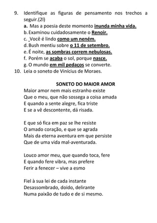 9. Identifique as figuras de pensamento nos trechos a
seguir.(2l)
a. Mas a poesia deste momento inunda minha vida.
b.Examinou cuidadosamente o Renoir.
c. Você é lindo como um neném.
d.Bush mentiu sobre o 11 de setembro.
e.É noite, as sombras correm nebulosas.
f. Porém se acaba o sol, porque nasce.
g. O mundo em mil pedaços se converte.
10. Leia o soneto de Vinícius de Moraes.
SONETO DO MAIOR AMOR
Maior amor nem mais estranho existe
Que o meu, que não sossega a coisa amada
E quando a sente alegre, fica triste
E se a vê descontente, dá risada.
E que só fica em paz se lhe resiste
O amado coração, e que se agrada
Mais da eterna aventura em que persiste
Que de uma vida mal-aventurada.
Louco amor meu, que quando toca, fere
E quando fere vibra, mas prefere
Ferir a fenecer – vive a esmo
Fiel à sua lei de cada instante
Desassombrado, doido, delirante
Numa paixão de tudo e de si mesmo.
 