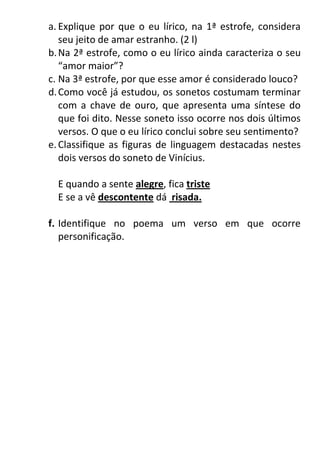 a. Explique por que o eu lírico, na 1ª estrofe, considera
seu jeito de amar estranho. (2 l)
b.Na 2ª estrofe, como o eu lírico ainda caracteriza o seu
“amor maior”?
c. Na 3ª estrofe, por que esse amor é considerado louco?
d.Como você já estudou, os sonetos costumam terminar
com a chave de ouro, que apresenta uma síntese do
que foi dito. Nesse soneto isso ocorre nos dois últimos
versos. O que o eu lírico conclui sobre seu sentimento?
e.Classifique as figuras de linguagem destacadas nestes
dois versos do soneto de Vinícius.
E quando a sente alegre, fica triste
E se a vê descontente dá risada.
f. Identifique no poema um verso em que ocorre
personificação.
 