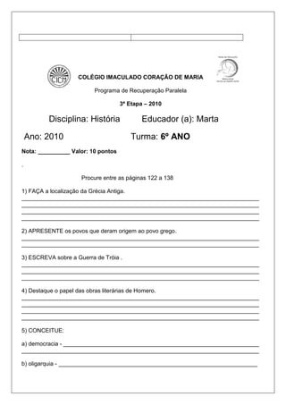 COLÉGIO IMACULADO CORAÇÃO DE MARIA
Programa de Recuperação Paralela
3ª Etapa – 2010
Disciplina: História Educador (a): Marta
Ano: 2010 Turma: 6º ANO
Nota: __________ Valor: 10 pontos
.
Procure entre as páginas 122 a 138
1) FAÇA a localização da Grécia Antiga.
__________________________________________________________________________
__________________________________________________________________________
__________________________________________________________________________
__________________________________________________________________________
2) APRESENTE os povos que deram origem ao povo grego.
__________________________________________________________________________
__________________________________________________________________________
3) ESCREVA sobre a Guerra de Tróia .
__________________________________________________________________________
__________________________________________________________________________
__________________________________________________________________________
4) Destaque o papel das obras literárias de Homero.
__________________________________________________________________________
__________________________________________________________________________
__________________________________________________________________________
__________________________________________________________________________
5) CONCEITUE:
a) democracia - _____________________________________________________________
__________________________________________________________________________
b) oligarquia - ______________________________________________________________
 