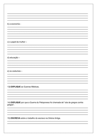 __________________________________________________________________________
__________________________________________________________________________
__________________________________________________________________________
__________________________________________________________________________
b) a economia -
__________________________________________________________________________
__________________________________________________________________________
__________________________________________________________________________
__________________________________________________________________________
__________________________________________________________________________
__________________________________________________________________________
c) o papel da mulher –
__________________________________________________________________________
__________________________________________________________________________
__________________________________________________________________________
__________________________________________________________________________
__________________________________________________________________________
d) educação –
__________________________________________________________________________
__________________________________________________________________________
__________________________________________________________________________
__________________________________________________________________________
e) os costumes –
__________________________________________________________________________
__________________________________________________________________________
__________________________________________________________________________
__________________________________________________________________________
__________________________________________________________________________
13) EXPLIQUE as Guerras Médicas.
__________________________________________________________________________
__________________________________________________________________________
__________________________________________________________________________
__________________________________________________________________________
__________________________________________________________________________
14) EXPLIQUE por que a Guerra do Peloponeso foi chamada de” luta de gregos contra
gregos”.
__________________________________________________________________________
__________________________________________________________________________
__________________________________________________________________________
__________________________________________________________________________
15) ESCREVA sobre o trabalho do escravo na Grécia Antiga.
__________________________________________________________________________
__________________________________________________________________________
 