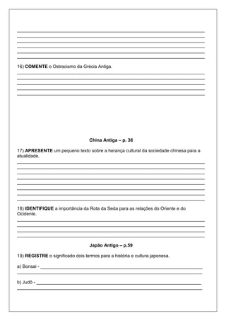 __________________________________________________________________________
__________________________________________________________________________
__________________________________________________________________________
__________________________________________________________________________
__________________________________________________________________________
__________________________________________________________________________
16) COMENTE o Ostracismo da Grécia Antiga.
__________________________________________________________________________
__________________________________________________________________________
__________________________________________________________________________
__________________________________________________________________________
__________________________________________________________________________
China Antiga – p. 38
17) APRESENTE um pequeno texto sobre a herança cultural da sociedade chinesa para a
atualidade.
__________________________________________________________________________
__________________________________________________________________________
__________________________________________________________________________
__________________________________________________________________________
__________________________________________________________________________
__________________________________________________________________________
__________________________________________________________________________
__________________________________________________________________________
18) IDENTIFIQUE a importância da Rota da Seda para as relações do Oriente e do
Ocidente.
__________________________________________________________________________
__________________________________________________________________________
__________________________________________________________________________
__________________________________________________________________________
Japão Antigo – p.59
19) REGISTRE o significado dois termos para a história e cultura japonesa.
a) Bonsai - ________________________________________________________________
_________________________________________________________________________
b) Judô - _________________________________________________________________
_________________________________________________________________________
 