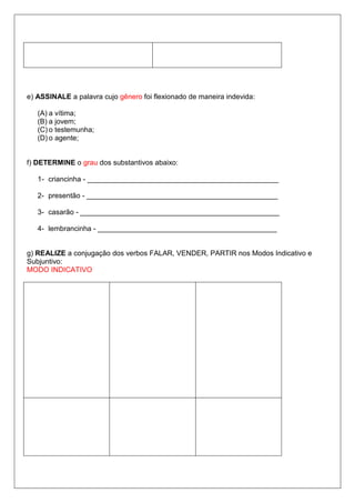 e) ASSINALE a palavra cujo gênero foi flexionado de maneira indevida:
(A) a vítima;
(B) a jovem;
(C) o testemunha;
(D) o agente;
f) DETERMINE o grau dos substantivos abaixo:
1- criancinha - ________________________________________________
2- presentão - ________________________________________________
3- casarão - __________________________________________________
4- lembrancinha - _____________________________________________
g) REALIZE a conjugação dos verbos FALAR, VENDER, PARTIR nos Modos Indicativo e
Subjuntivo:
MODO INDICATIVO
 