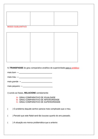 MODO SUBJUNTIVO
h) TRANSPASSE do grau comparativo analítico de superioridade para o sintético:
mais bom → ______________________________
mais mau → ______________________________
mais grande → ____________________________
mais pequeno → ___________________________
i) Lendo as frases, RELACIONE corretamente:
A- GRAU COMPARATIVO DE IGUALDADE
B- GRAU COMPARATIVO DE INFERIORIDADE
C- GRAU COMPARATIVO DE SUPERIORIDADE
( ) O problema daquele senhor parecia mais complicado que o meu.
( ) Percebi que este Natal será tão luxuoso quanto do ano passado.
( ) A situação era menos problemática que a anterior.
 