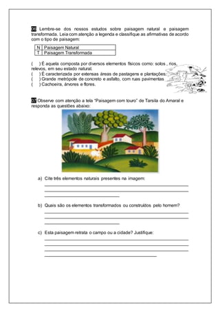 06 Lembre-se dos nossos estudos sobre paisagem natural e paisagem
transformada. Leia com atenção a legenda e classifique as afirmativas de acordo
com o tipo de paisagem:
N Paisagem Natural
T Paisagem Transformada
( ) É aquela composta por diversos elementos físicos como: solos , rios,
relevos, em seu estado natural.
( ) É caracterizada por extensas áreas de pastagens e plantações.
( ) Grande metrópole de concreto e asfalto, com ruas pavimentas
( ) Cachoeira, árvores e flores.
07 Observe com atenção a tela “Paisagem com touro” de Tarsila do Amaral e
responda as questões abaixo:
a) Cite três elementos naturais presentes na imagem:
__________________________________________________________
__________________________________________________________
______________________________
b) Quais são os elementos transformados ou construídos pelo homem?
__________________________________________________________
__________________________________________________________
______________________________
c) Esta paisagem retrata o campo ou a cidade? Justifique:
__________________________________________________________
__________________________________________________________
__________________________________________________________
_____________________________________________
 