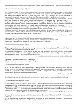 Identifique o princípio religioso defendido por Lutero no texto acima e o relacione com a teoria da justificação pela fé.
5. Leia o texto abaixo e faça o que se pede:
“(...) Em terceiro lugar, até agora éramos tratados como escravos, o que é uma vergonha, pois, como o seu precioso
sangue, Jesus Cristo nos salvou a todos, tanto ao mais humilde pastor quanto ao mais nobre senhor, sem distinção. Por
esse motivo, deduzimos das Sagradas Escrituras que somos livres, e livres queremos ser. Não que queiramos ser
totalmente livres, que não queiramos reconhecer autoridade alguma; não é isso o que Deus nos ensina. (...)
Em quarto lugar, até agora nenhum pobre podia perseguir a caça, pegar aves ou peixes na água corrente, o que nos
parece uma lei totalmente injusta e pouco fraternal, mas interesseira e em desacordo com a palavra de Deus (...)
Em quinto lugar, somos prejudicados ainda pelos nossos senhores, que se apoderaram de todas as florestas. Se o pobre
precisa de lenha ou madeira tem que pagar o dobro por ela. Nós somos de opinião que deve ser restituída à comunidade
toda e qualquer floresta que se encontra em mãos de leigos ou religiosos que não adquiriram legalmente.
Em sexto lugar, preocupam-nos os serviços que somos obrigados a prestar e que aumentam dia a dia. Exigimos que esse
assunto seja examinado cuidadosamente a fim de que não sejamos sobrecarregados. (...)
Em décimo lugar, nossa decisão e resolução final é a seguinte: se uma ou diversas dessas exigências não estiverem em
consonância com a palavra de Deus, delas abriremos mão imediatamente, desde que se nos prove, à base das Sagradas
Escrituras, que elas estão em discordância com a vontade divina.”
Manifesto dos Camponeses em 1525.
a) Identifique no texto “Direitos Senhoriais” considerados injustos pelos camponeses.
b) Para defender seus argumentos, os camponeses fazem uso da referência a qual autoridade?
c) Identifique o argumento dos camponeses com relação à igualdade e liberdade.
6. Leia o texto abaixo e faça o que se pede:
“Ninguém que queira ser chamado religioso ousa negar diretamente a predestinação pela qual Deus escolhe alguns para
a esperança da vida e condena outros à morte eterna. (...)
Por predestinação entendemos o eterno decreto de Deus pelo qual decidiu em seu próprio espírito o que deseja que
aconteça a cada indivíduo em particular, pois nenhum homem é criado nas mesmas condições, mas para alguns é
preordenada a vida eterna e para outros a eterna condenação (...).”
João Calvino, Instituições da religião Cristã, Livro III, Cap.XXI.
a) Explique o que é a Justificação pela Predestinação.
b) Relacione esta teoria com o contexto religioso da época.
7. Leia o texto abaixo e faça o que se pede:
“O rei é o chefe supremo da Igreja na Inglaterra (...) Nesta qualidade, o rei tem todo o poder de examinar, reprimir,
corrigir tais erros, heresias, abusos, ofensas e irregularidade que sejam ou possam ser reformados legalmente por
autoridade (...) espiritual (...) a fim de conservar a paz, a unidade e a tranqüilidade do reino, não obstante todos os usos,
costumes e leis estrangeiras, toda autoridade estrangeira.”
Ato de Supremacia de 1534
Identifique os interesses do rei Henrique VIII ao romper com a Igreja Católica e estabelecer a Igreja Anglicana.
8. Leia o texto abaixo e faça o que se pede:
“‘Contrarreforma’ sugere um agressivo ataque católico à Reforma Protestante. Implica igualmente que o processo de
mudança e renovação do catolicismo não teria surgido sem que a Reforma Protestante viesse estimular a reforma da
Igreja Católica. (...) Em contraste, a expressão “Reforma Católica” aponta para uma profunda e genuína restauração do
Catolicismo no século XVI; esta expressão indica um melhoramento espontâneo do catolicismo. Como seria de esperar,
este ponto de vista (...) tem sido o preferido dos historiadores católicos (...).”
Michael Mullet, A contrarreforma e a Reforma Católica nos princípios da Idade Moderna Européia, p.13.
a) Quais são os interesses político-ideológicos atuais no uso dos termos “Reforma Católica” e “Contrarreforma
Católica”?
b) A partir das decisões tomadas pela Igreja Católica no Concílio de Trento, identifique argumentos a favor do termo
“Reforma Protestante” e a favor do termo “Contrarreforma Protestante”.
 