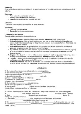 Particípio
O particípio é empregado como indicador de ação finalizada, na formação de tempos compostos ou como
adjetivo.
Exemplos:
• Feito o trabalho, vamos descansar!
• A Ana já tinha falado sobre esse tema.
• Calados, os filhos ouviram o sermão dos pais.
Gerúndio
O gerúndio é empregado como adjetivo ou como advérbio.
Exemplos:
• Encontrei João correndo.
• Cantando, terminaremos depressa.
Classificação dos Verbos
Os verbos são classificados da seguinte forma:
• Verbos Regulares - Não têm o seu radical alterado. Exemplos: falar, torcer, tossir.
• Verbos Irregulares - Nos verbos irregulares, por sua vez, o radical é alterado. Exemplos: dar,
caber, medir. Quando as alterações são profundas, eles são chamados de Verbos Anômalos; é o
caso dos verbos ser e vir.
• Verbos Defectivos - Os verbos defectivos são aqueles que não são conjugados em todas as
pessoas, tempos e modos. Eles podem ser de três tipos:
1. Impessoais - Quando os verbos indicam, especialmente, fenômenos da natureza (não tem sujeito)
e são conjugados na terceira pessoa do singular, são verbos impessoais. Exemplos: chover,
trovejar, ventar.
2. Unipessoais - Quando os verbos indicam vozes dos animais e são conjugados na terceira pessoa
do singular ou do plural, são verbos unipessoais. Exemplos: ladrar, miar, surtir.
3. Pessoais - Quando os verbos têm sujeito, mas não são conjugados em todas as pessoas, são
verbos pessoais. Exemplos: banir, falir, reaver.
• Verbos Abundantes - Os verbos abundantes são aqueles que aceitam duas ou mais formas. É
comum ocorrer no Particípio. Exemplos: aceitado e aceito, inserido e inserto, segurado e seguro.
ATIVIDADES
1) Complete as lacunas com os verbos no tempo e modo pedidos.
a) Que eu saiba, ninguém _______________________ o acontecido.
(relatar – pretérito perfeito do indicativo)
b) Nesse tempo, eu não ______________________ mais nele.
(pensar – pretérito imperfeito do indicativo)
c) O barulho do trânsito não ______________ até aqui.
(chegar – futuro do presente)
d) Sempre nos _______________ a sua presença.
(faltar – mais-que-perfeito do indicativo)
e) Muitas vezes ________________ manter contato com eles, mas sempre _____________________.
(tentar, falhar – mais-que-perfeito do indicativo)
2) Flexione corretamente os verbos dos parênteses e indique em que modo eles foram empregados.
a) __________________ mais devagar, senão nos ___________________ do grupo. (andar / perder)
b) O dia _____________________ tão quente que as crianças ___________________ banho de
mangueira. (amanhecer / tomar)
c) Talvez se eu _________________ mais alguns minutos no escritório, as questões
_____________________ mais rapidamente. (ficar / resolver-se)
d) Não __________________ uma resposta rápida, pois ele __________ muito ocupado. (esperar / ser)
e) Enquanto eu __________________ no interior, vocês ____________ passar as férias na minha casa.
(morar / poder)
 