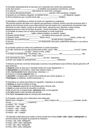 3) Complete adequadamente as lacunas com o particípio dos verbos dos parênteses.
a) Os réus haviam _________________ os detalhes que poderiam incriminá-los. (omitir)
b) A carta foi ________________ logo depois da meia-noite. (entregar)
c) A maioria dos alunos já havia __________________ quando o fato aconteceu. (chegar)
d) Quando os convidados chegaram, os ladrões foram _______________ em flagrante. (pegar)
e) Nunca dissemos que o acordo havia sido __________________. (aceitar)
4) Identifique e classifique os verbos do trecho em regulares ou irregulares.
“Na primeira esquina ele disse num repente que precisava ir embora, lembrou que ela só deveria abrir o
papel às oito horas em ponto e que nesta precisa hora ele estaria com o pensamento concentrado nela,
pensando só nela. Passou a mão no seu rosto macio, aproximou-se e devolveu o beijo na face,
desaparecendo em meio ao fervilhar de gente.” (Josué Guimarães. É tarde para saber.)
5) Complete as frases com os verbos dos parênteses no modo subjuntivo.
a) Se ele __________________ inglês, poderia trabalhar no exterior. (saber)
b) Espero que as coisas _________________ da melhor forma possível. (ocorrer)
c) Quando vocês ____________________, talvez nós já ____________________ partido. (voltar, ter)
d) Pediram aos sobrinhos que ______________________ do lado de fora. (aguardar)
e) Se nós _________________________ um restaurante mais perto, poderíamos almoçar e ir ao cinema.
(escolher)
6) Complete usando os verbos dos parênteses no modo imperativo.
a) A mãe, temerosa de que algo acontecesse ao filho, gritou: “Não ________________ o muro!”. (pular)
b) “_________________ já aqui!”, intimou a irmã. (voltar)
c) O cartaz na estrada dizia: “No trânsito, não _________________, não ___________________, não
___________________.” (correr, matar, morrer)
d) O namorado lhe disse: “_________________ de mim”. (esquecer)
e) Assim que chegar ao acampamento, ____________________. (telefonar)
7) Observe as formas nominais destacadas e escreva nos parênteses I para infinitivo, G para gerúndio e P
para particípio.
a) Esperar todos os dias que o resultado saísse era muito desgastante. ( )
b) Despedidos os funcionários, nada mais restava a fazer. ( )
c) Ele, murmurando frases desconexas, desmaiou. ( )
d) Fraturou o cotovelo jogando bola. ( )
e) Escolher o cardápio para o jantar era a tarefa de que menos gostava. ( )
f) Entregues os relatórios, poderia descansar. ( )
8) Classifique os verbos das frases em regulares, irregulares ou auxiliares.
a) Víamos as luzes da cidade ao longe.
b) Todos estavam esperando os resultados para o final do mês.
c) Comi um prato enorme de macarrão no almoço.
d) De acordo com a programação, sairíamos cedo no dia seguinte.
e) Ele tem estado muito cansado ultimamente.
f) No Natal, trouxeram todas as crianças das redondezas.
9) Complete o período com a alternativa mais adequada.
Mesmo que a direção o ____________________ para o cargo e ele ______________ nomeado, duvido
de que ________________ a exercê-lo.
a) indicar – for – chega
b) indicaria – seja – chega
c) indique – seja – chega
d) indique – seja – chegue
e) indicar – ser – chegue
10) Assinale a alternativa que contém a forma correta dos verbos medir, valer, caber e datilografar na
primeira pessoa do singular do presente do indicativo.
a) meço, valo, cabo, datilógrafo
b) meço, valho, caibo, datilografo
c) mido, valo, caibo, datilógrafo
d) mido, valho, caibo, datilografo
 