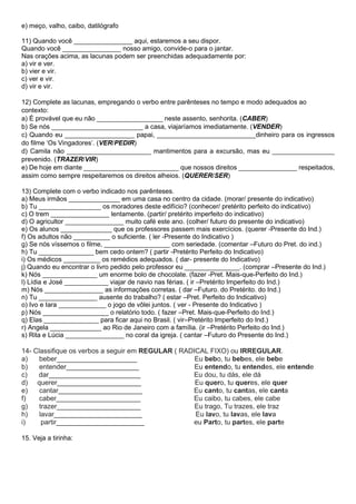 e) meço, valho, caibo, datilógrafo
11) Quando você ________________ aqui, estaremos a seu dispor.
Quando você ________________ nosso amigo, convide-o para o jantar.
Nas orações acima, as lacunas podem ser preenchidas adequadamente por:
a) vir e ver.
b) vier e vir.
c) ver e vir.
d) vir e vir.
12) Complete as lacunas, empregando o verbo entre parênteses no tempo e modo adequados ao
contexto:
a) É provável que eu não __________________ neste assento, senhorita. (CABER)
b) Se nós _________________________ a casa, viajaríamos imediatamente. (VENDER)
c) Quando eu ___________________ papai, ___________________________dinheiro para os ingressos
do filme ‘Os Vingadores’. (VER/PEDIR)
d) Camila não _______________________ mantimentos para a excursão, mas eu _________________
prevenido. (TRAZER/VIR)
e) De hoje em diante __________________________ que nossos direitos ________________ respeitados,
assim como sempre respeitaremos os direitos alheios. (QUERER/SER)
13) Complete com o verbo indicado nos parênteses.
a) Meus irmãos ______________ em uma casa no centro da cidade. (morar/ presente do indicativo)
b) Tu _________________ os moradores deste edifício? (conhecer/ pretérito perfeito do indicativo)
c) O trem ________________ lentamente. (partir/ pretérito imperfeito do indicativo)
d) O agricultor ________________ muito café este ano. (colher/ futuro do presente do indicativo)
e) Os alunos ______________ que os professores passem mais exercícios. (querer -Presente do Ind.)
f) Os adultos não __________ o suficiente. ( ler -Presente do Indicativo )
g) Se nós víssemos o filme, __________________ com seriedade. (comentar –Futuro do Pret. do ind.)
h) Tu _______________ bem cedo ontem? ( partir -Pretérito Perfeito do Indicativo)
i) Os médicos __________ os remédios adequados. ( dar- presente do Indicativo)
j) Quando eu encontrar o livro pedido pelo professor eu _______________. (comprar –Presente do Ind.)
k) Nós _______________ um enorme bolo de chocolate. (fazer -Pret. Mais-que-Perfeito do Ind.)
l) Lídia e José ____________ viajar de navio nas férias. ( ir –Pretérito Imperfeito do Ind.)
m) Nós ________________ as informações corretas. ( dar –Futuro. do Pretérito. do Ind.)
n) Tu ________________ ausente do trabalho? ( estar –Pret. Perfeito do Indicativo)
o) Ivo e Iara _____________ o jogo de vôlei juntos. ( ver - Presente do Indicativo )
p) Nós __________________ o relatório todo. ( fazer –Pret. Mais-que-Perfeito do Ind.)
q) Elas _______________ para ficar aqui no Brasil. ( vir–Pretérito Imperfeito do Ind.)
r) Angela ______________ ao Rio de Janeiro com a família. (ir –Pretérito Perfeito do Ind.)
s) Rita e Lúcia ________________ no coral da igreja. ( cantar –Futuro do Presente do Ind.)
14- Classifique os verbos a seguir em REGULAR ( RADICAL FIXO) ou IRREGULAR.
a) beber_____________________ Eu bebo, tu bebes, ele bebe
b) entender___________________ Eu entendo, tu entendes, ele entende
c) dar________________________ Eu dou, tu dás, ele dá
d) querer______________________ Eu quero, tu queres, ele quer
e) cantar______________________ Eu canto, tu cantas, ele canta
f) caber______________________ Eu caibo, tu cabes, ele cabe
g) trazer______________________ Eu trago, Tu trazes, ele traz
h) lavar_______________________ Eu lavo, tu lavas, ele lava
i) partir_______________________ eu Parto, tu partes, ele parte
15. Veja a tirinha:
 