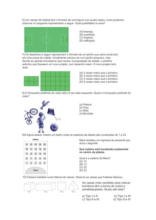 6) Um campo de futebol tem o formato de uma figura com quatro lados, como podemos
observar no esquema representado a seguir. Qual quadrilátero é esse?
(A) losango.
(B) quadrado.
(C) trapézio.
(D) retângulo.
7) Os desenhos a seguir representam o formato de um jardim que será construído
em uma praça da cidade. Inicialmente pensou-se num jardim pequeno, mas
devido ao grande entusiasmo que causou na população da cidade, o prefeito
solicitou que fizessem um novo projeto, com desenho maior. O novo projeto terá
área:
(A) 2 vezes maior que o primeiro.
(B) 3 vezes maior que o primeiro.
(C) 4 vezes maior que o primeiro.
(D) 6 vezes maior que o primeiro
8) O brinquedo preferido de João está no seu lado esquerdo. Qual é o brinquedo preferido do
João?
(a) Peteca
(b) Pipa
(c) Bola
(d) Bicicleta
9)A figura abaixo mostra um teatro onde as cadeiras da plateia são numeradas de 1 a 25.
Mara recebeu um ingresso de presente que
dizia o seguinte:
Sua cadeira está localizada exatamente
no centro da plateia.
Qual é a cadeira de Mara?
(A) 12
(B) 13
(C) 22
(D) 23
10) Fabiana trabalha numa fábrica de caixas. Observe as caixas que Fabiana fabricou.
As caixas mais vendidas para colocar
bombons têm a forma de cubos e
paralelepípedos. Quais são elas?
a) Tipo I e II b) Tipo I e III
c) Tipo II e III d) Tipo II e IV
 