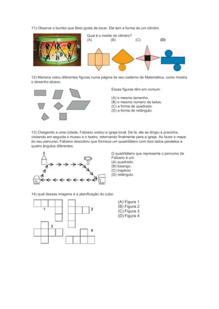 11) Observe o bumbo que Beto gosta de tocar. Ele tem a forma de um cilindro.
Qual é o molde do cilindro?
(A) (B) (C) (D)
12) Mariana colou diferentes figuras numa página de seu caderno de Matemática, como mostra
o desenho abaixo.
Essas figuras têm em comum :
(A) o mesmo tamanho.
(B) o mesmo número de lados.
(C) a forma de quadrado.
(D) a forma de retângulo.
13) Chegando a uma cidade, Fabiano visitou a igreja local. De lá, ele se dirigiu à pracinha,
visitando em seguida o museu e o teatro, retornando finalmente para a igreja. Ao fazer o mapa
do seu percurso, Fabiano descobriu que formava um quadrilátero com dois lados paralelos e
quatro ângulos diferentes.
O quadrilátero que representa o percurso de
Fabiano é um
(A) quadrado.
(B) losango.
(C) trapézio.
(D) retângulo.
14) qual dessas imagens é a planificação do cubo:
(A) Figura 1
(B) Figura 2
(C) Figura 3
(D) Figura 4
 