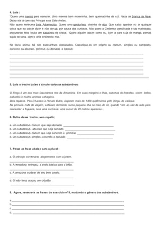 4. Leia :
“Quero uma menina para namorar. Uma menina bem moreninha, bem queimadinha de sol. Nada de Branca de Neve.
Deixa ela lá com seu Príncipe e os Sete Anões.
Não quero nenhuma Bela Adormecida. Quero uma garota-fera, cheinha de vida. Que saiba apanhar no ar qualquer
coisa que eu quiser dizer e não der pé, por causa dos curiosos. Não quero a Cinderela complicada e tão maltratada,
procurando feito louca um sapatinho de cristal. “Quero alguém assim como eu, com a cara suja de manga, pernas
sujas de terra, com o tênis cheirando mal.”
No texto acima, há oito substantivos destacados. Classifique-os em próprio ou comum, simples ou composto,
concreto ou abstrato, primitivo ou derivado e coletivo:
______________________________________________________________________________________________
______________________________________________________________________________________________
______________________________________________________________________________________________
______________________________________________________________________________________________
______________________________________________________________________________________________
______________________________________________________________________________________________
_____________________________________________________________________________________________
5. Leia o trecho baixo e circule todos os substantivos:
O Xingu é um dos mais fascinantes rios da Amazônia. Em suas margens e ilhas, cobertas de florestas, vivem índios,
caboclos e muitos animais selvagens.
Dois rapazes, Vito D’Alessio e Renato Dutra, viajaram mais de 1400 quilômetros pelo Xingu, de caiaque.
Na primeira noite de viagem, estavam dormindo numa pequena ilha no meio do rio, quando Vito, ao sair da rede para
reacender a fogueira, teve uma surpresa: uma sucuri de 20 metros apareceu...
6. Retire desse trecho, sem repetir:
a. um substantivo comum que seja derivado __________________________________
b. um substantivo abstrato que seja derivado __________________________________
c. um substantivo comum que seja concreto e primitivo _________________________
d. um substantivo simples, concreto e derivado _______________________________
7. Passe as frase abaixo para o plural :
a. O príncipe conversava alegremente com a jovem.
___________________________________________
b. A vereadora entregou a cesta básica para o órfão.
___________________________________________
c. A amazona cuidava de seu belo cavalo.
___________________________________________
d. O leão feroz atacou um cidadão .
___________________________________________
8. Agora, reescreva as frases do exercício nº 9, mudando o gênero dos substantivos.
a.___________________________________________________________________________
b.___________________________________________________________________________
c.___________________________________________________________________________
d. ___________________________________________________________________________
 
