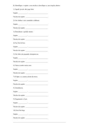B. Identifique o sujeito e seu núcleo e classifique-o, nas orações abaixo:
1) Aquele jovem alto joga bem.
Sujeito ___________: ________________________
Núcleo do sujeito: ___________________________
2) Um ônibus e um caminhão colidiram.
Sujeito ___________: ________________________
Núcleo do sujeito: ___________________________
3) Demoliram o prédio inteiro.
Sujeito ___________: ________________________
Núcleo do sujeito: ___________________________
4) Faz frio lá fora.
Sujeito ___________: ________________________
Núcleo do sujeito: ___________________________
5) Um belo cão pequinês desapareceu.
Sujeito ___________: ________________________
Núcleo do sujeito: ___________________________
6) Fala-se muito nesta casa.
Sujeito ___________: ________________________
Núcleo do sujeito: ___________________________
7) O lápis e a caneta caíram da mesa.
Sujeito ___________: ________________________
Núcleo do sujeito: ___________________________
8) Amanheceu.
Sujeito ___________: ________________________
Núcleo do sujeito: ___________________________
9) Enganaram o Luís.
Sujeito ___________: ________________________
Núcleo do sujeito: ___________________________
10) Está frio hoje.
Sujeito ___________: ________________________
Núcleo do sujeito: ___________________________
________________________________________________________________
 