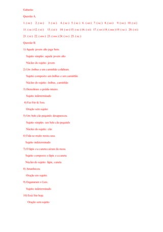 Gabarito
Questão A.
1. ( ss ) 2. ( ss ) 3. ( ss ) 4. ( sc ) 5. ( sc ) 6. ( so ) 7. ( sc ) 8. ( so ) 9. ( ss ) 10. ( si)
11. ( sc ) 12. ( si ) 13. ( si ) 14. ( so ) 15. ( sc ) 16. ( si) 17. ( so ) 18. ( oss ) 19. ( sc ) 20. ( si)
21. ( si ) 22. ( oss ) 23. ( oss ) 24. ( ss ) 25. ( sc )
Questão B.
1) Aquele jovem alto joga bem.
Sujeito simples: aquele jovem alto
Núcleo do sujeito: jovem
2) Um ônibus e um caminhão colidiram.
Sujeito composto: um ônibus e um caminhão
Núcleo do sujeito: ônibus, caminhão
3) Demoliram o prédio inteiro.
Sujeito indeterminado
4) Faz frio lá fora.
Oração sem sujeito
5) Um belo cão pequinês desapareceu.
Sujeito simples: um belo cão pequinês
Núcleo do sujeito: cão
6) Fala-se muito nesta casa.
Sujeito indeterminado
7) O lápis e a caneta caíram da mesa.
Sujeito composto: o lápis e a caneta
Núcleo do sujeito: lápis, caneta
8) Amanheceu.
Oração em sujeito.
9) Enganaram o Luís.
Sujeito indeterminado
10) Está frio hoje.
Oração sem sujeito
 