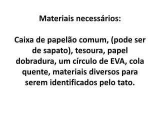 Materiais necessários:
Caixa de papelão comum, (pode ser
de sapato), tesoura, papel
dobradura, um círculo de EVA, cola
quente, materiais diversos para
serem identificados pelo tato.