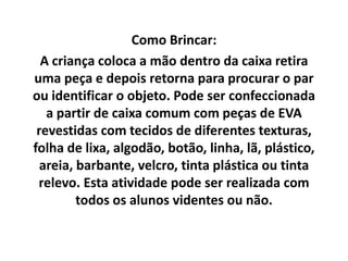 Como Brincar:
A criança coloca a mão dentro da caixa retira
uma peça e depois retorna para procurar o par
ou identificar o objeto. Pode ser confeccionada
a partir de caixa comum com peças de EVA
revestidas com tecidos de diferentes texturas,
folha de lixa, algodão, botão, linha, lã, plástico,
areia, barbante, velcro, tinta plástica ou tinta
relevo. Esta atividade pode ser realizada com
todos os alunos videntes ou não.