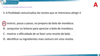 D1 Inferir uma informação explícita em um texto
1. A finalidade comunicativa da receita que se intenciona atingir é
instruir, passo a passo, no preparo do bolo de mandioca.
B. conquistar os leitores para apreciar o bolo de mandioca.
C. mostrar a dificuldade de se fazer uma receita de bolo.
D. identificar os ingredientes mais comuns em uma receita.
7
A.
 