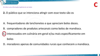 D1 Inferir uma informação explícita em um texto
2. O público que se intenciona atingir com esse texto são os
A. frequentadores de lanchonetes e que apreciam bolos doces.
B. compradores de produtos artesanais como bolos de mandioca.
interessados em culinária em geral e/ou mais especificamente em
bolos
D. moradores apenas de comunidades rurais que conhecem a mandioca.
C.
 