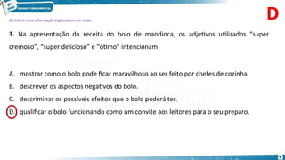 D1 Inferir uma informação explícita em um texto
3. Na apresentação da receita do bolo de mandioca, os adjetivos utilizados “super
cremoso”, “super delicioso” e “ótimo” intencionam
A. mostrar como o bolo pode ficar maravilhoso ao ser feito por chefes de cozinha.
B. descrever os aspectos negativos do bolo.
C. descriminar os possíveis efeitos que o bolo poderá ter.
qualificar o bolo funcionando como um convite aos leitores para o seu preparo.
9
D.
 