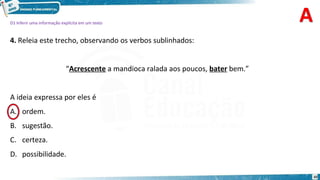 D1 Inferir uma informação explícita em um texto
4. Releia este trecho, observando os verbos sublinhados:
“Acrescente a mandioca ralada aos poucos, bater bem.”
A ideia expressa por eles é
ordem.
B. sugestão.
C. certeza.
D. possibilidade.
10
A.
 