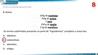 D1 Inferir uma informação explícita em um texto
5. Releia:
250g de manteiga
750g de açúcar
7 ovos
250 g de queijo
2 kg de mandioca
Os termos sublinhados presentes na parte de “Ingredientes” compõem a classe dos
A. adjetivos.
substantivos.
C. advérbios.
D. artigos.
11
B.
 