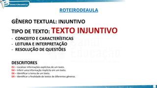 ROTEIRODEAULA
GÊNERO TEXTUAL: INJUNTIVO
TIPO DE TEXTO: TEXTO INJUNTIVO
- CONCEITO E CARACTERÍSTICAS
- LEITURA E INTERPRETAÇÃO
- RESOLUÇÃO DE QUESTÕES
DESCRITORES
D1 – Localizar informações explícitas de um texto.
D4 – Inferir uma informação implícita em um texto.
D6 – Identificar o tema de um texto.
D9 – Identificar a finalidade de textos de diferentes gêneros.
 