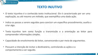 TEXTO INJUTIVO
• O texto injuntivo é o conhecido texto institucional. Ele é caracterizado por ser uma
explicação, ou até mesmo um método, que exemplifica uma dada ação.
• Indica os passos a serem seguidos para concluir um específico procedimento; auxilia a
criar algo.
• Texto injuntivo tem como função a transmissão e a orientação ao leitor para
compreender informações simples.
• Capacidade de envolvimento do leitor, convencendo-o por meio de argumentos.
• Possuem a intenção de incitar o destinatário, controlando as ações e o
comportamento a ser seguido.
 