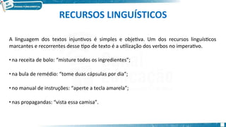 RECURSOS LINGUÍSTICOS
A linguagem dos textos injuntivos é simples e objetiva. Um dos recursos linguísticos
marcantes e recorrentes desse tipo de texto é a utilização dos verbos no imperativo.
• na receita de bolo: “misture todos os ingredientes”;
• na bula de remédio: “tome duas cápsulas por dia”;
• no manual de instruções: “aperte a tecla amarela”;
• nas propagandas: “vista essa camisa”.
 